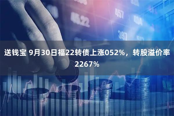 送钱宝 9月30日福22转债上涨052%，转股溢价率2267%