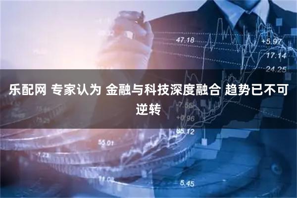 乐配网 专家认为 金融与科技深度融合 趋势已不可逆转