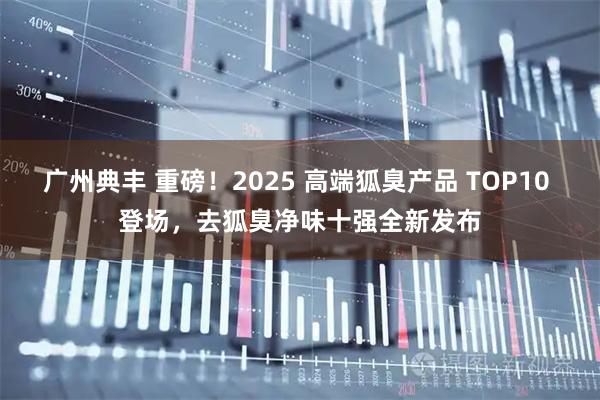 广州典丰 重磅！2025 高端狐臭产品 TOP10 登场，去狐臭净味十强全新发布
