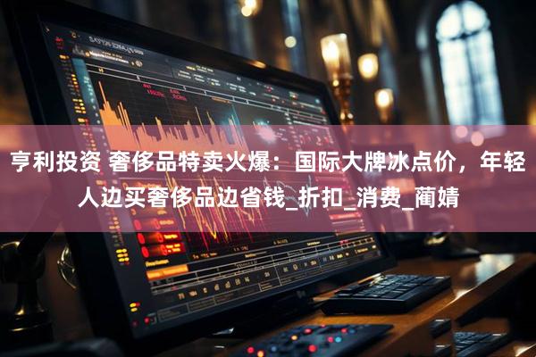 亨利投资 奢侈品特卖火爆:国际大牌冰点价,年轻人边买奢侈品边省钱_折扣_消费_蔺婧