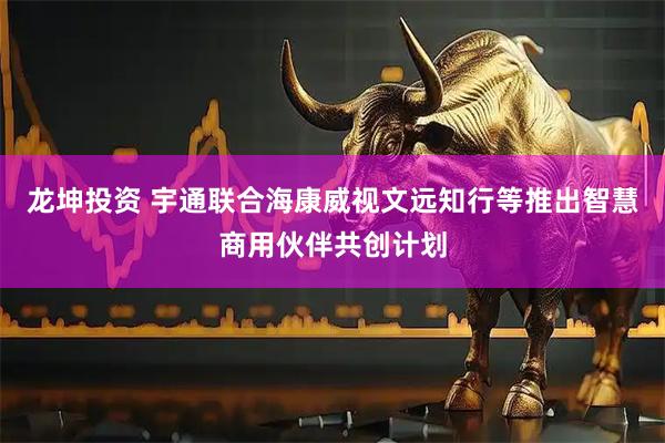 龙坤投资 宇通联合海康威视文远知行等推出智慧商用伙伴共创计划