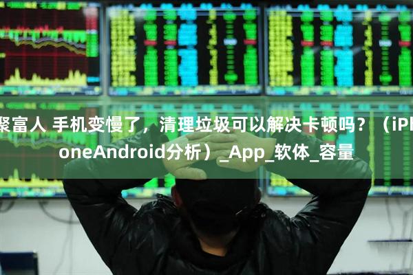聚富人 手机变慢了,清理垃圾可以解决卡顿吗?(iPhoneAndroid分析)_App_软体_容量