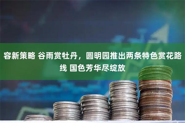 容新策略 谷雨赏牡丹，圆明园推出两条特色赏花路线 国色芳华尽绽放