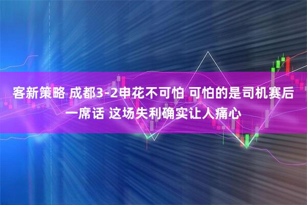 客新策略 成都3-2申花不可怕 可怕的是司机赛后一席话 这场失利确实让人痛心
