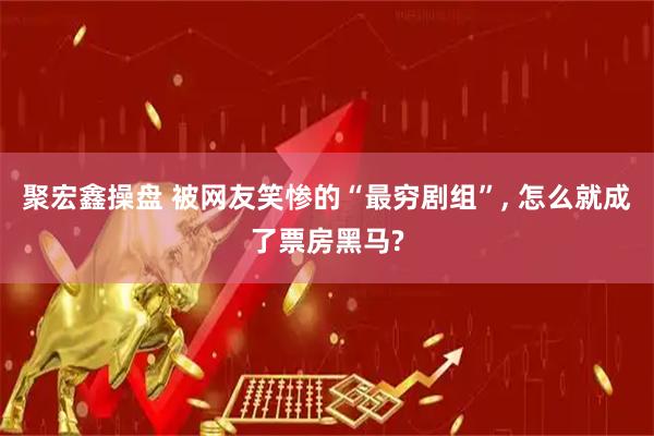 聚宏鑫操盘 被网友笑惨的“最穷剧组”, 怎么就成了票房黑马?